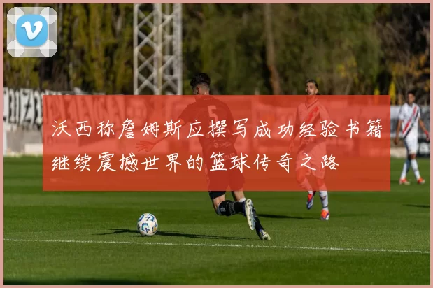 沃西称詹姆斯应撰写成功经验书籍继续震撼世界的篮球传奇之路