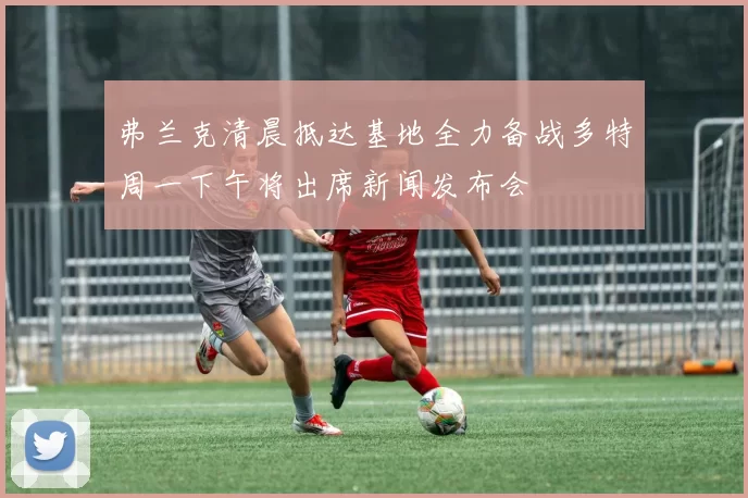 弗兰克清晨抵达基地全力备战多特周一下午将出席新闻发布会