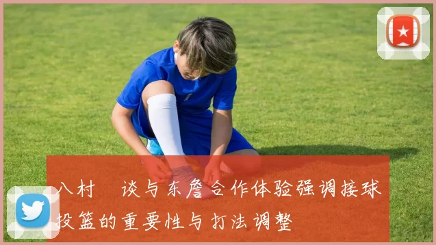 八村塁谈与东詹合作体验强调接球投篮的重要性与打法调整