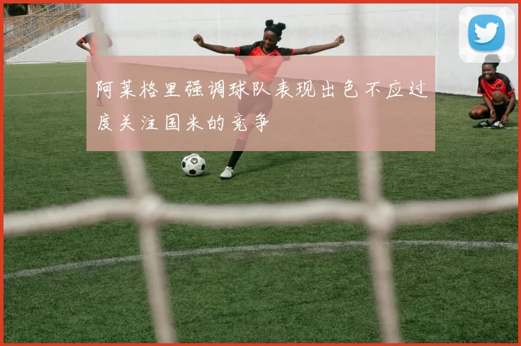 阿莱格里强调球队表现出色不应过度关注国米的竞争