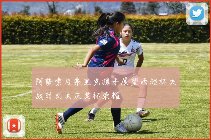 阿隆索与弗里克携手展望西超杯决战时刻共庆奖杯荣耀